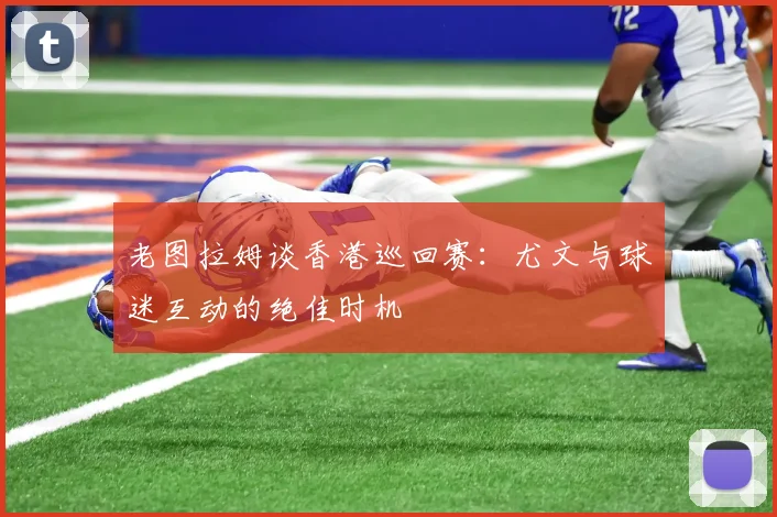 老图拉姆谈香港巡回赛：尤文与球迷互动的绝佳时机
