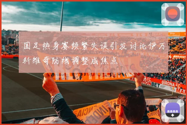 国足热身赛频繁失误引发讨论伊万科维奇防线调整成焦点