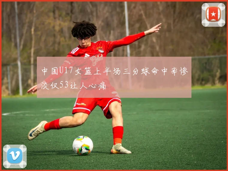 中国U17女篮上半场三分球命中率惨淡仅53让人心痛