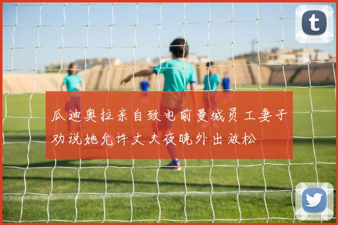 瓜迪奥拉亲自致电前曼城员工妻子劝说她允许丈夫夜晚外出放松
