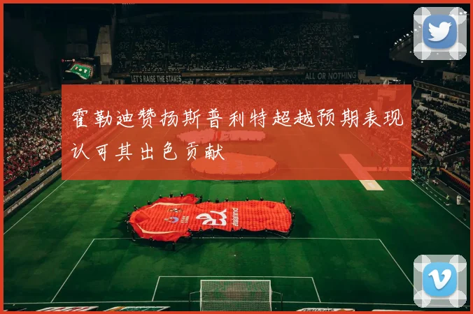 霍勒迪赞扬斯普利特超越预期表现认可其出色贡献