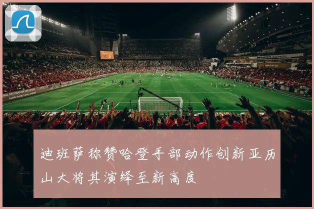迪班萨称赞哈登手部动作创新亚历山大将其演绎至新高度