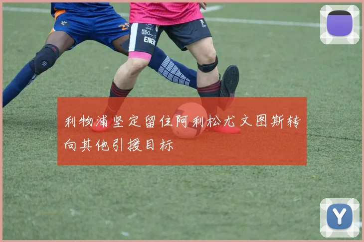 利物浦坚定留住阿利松尤文图斯转向其他引援目标