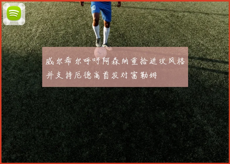 威尔希尔呼吁阿森纳重拾进攻风格并支持厄德高首发对富勒姆