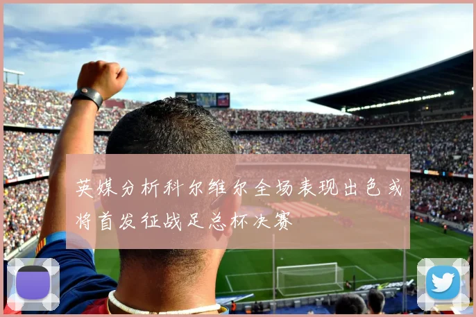 英媒分析科尔维尔全场表现出色或将首发征战足总杯决赛