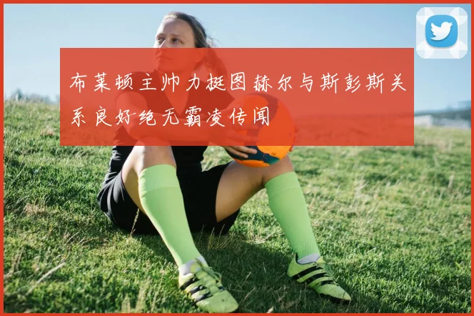 布莱顿主帅力挺图赫尔与斯彭斯关系良好绝无霸凌传闻