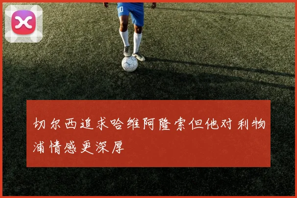 切尔西追求哈维阿隆索但他对利物浦情感更深厚