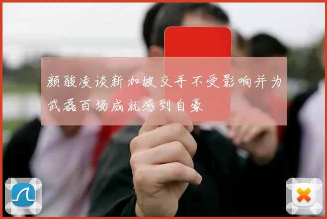 颜骏凌谈新加坡交手不受影响并为武磊百场成就感到自豪