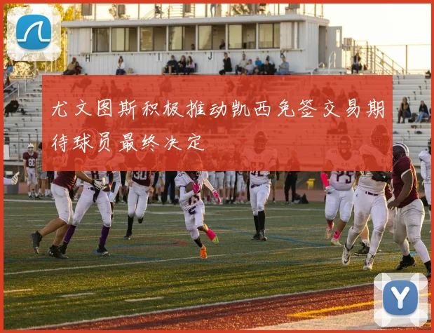 尤文图斯积极推动凯西免签交易期待球员最终决定