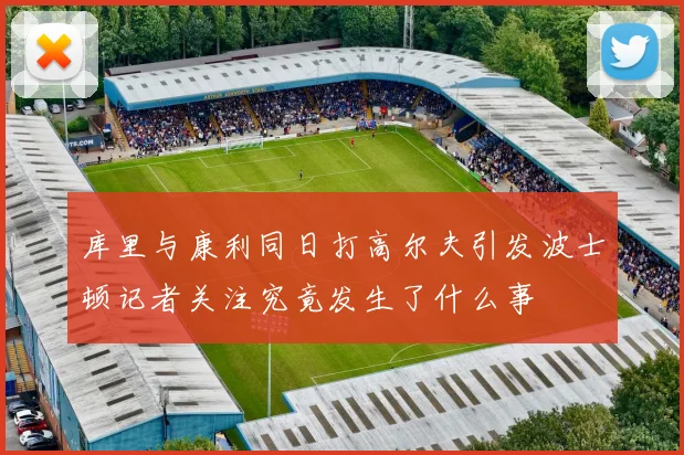 库里与康利同日打高尔夫引发波士顿记者关注究竟发生了什么事