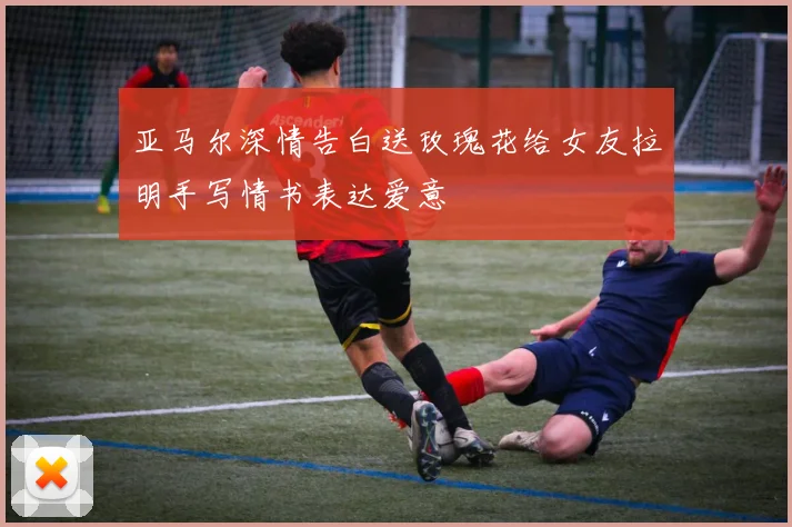 亚马尔深情告白送玫瑰花给女友拉明手写情书表达爱意