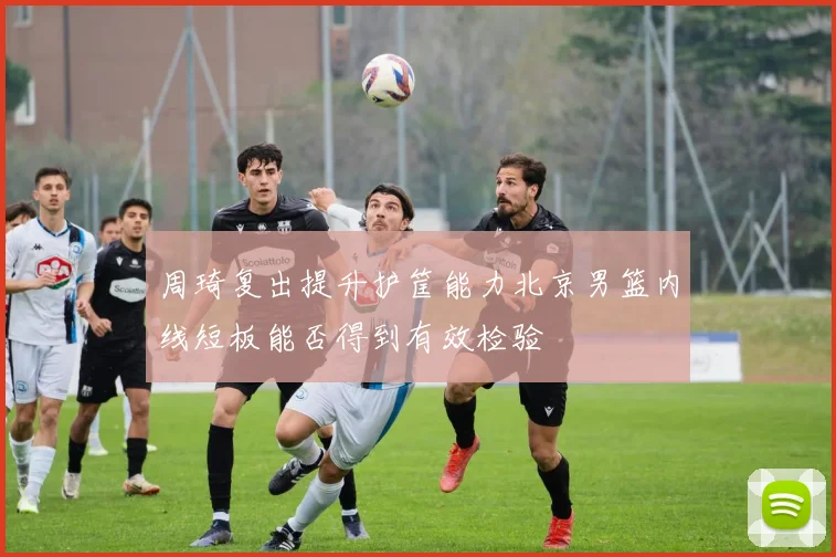 周琦复出提升护筐能力北京男篮内线短板能否得到有效检验
