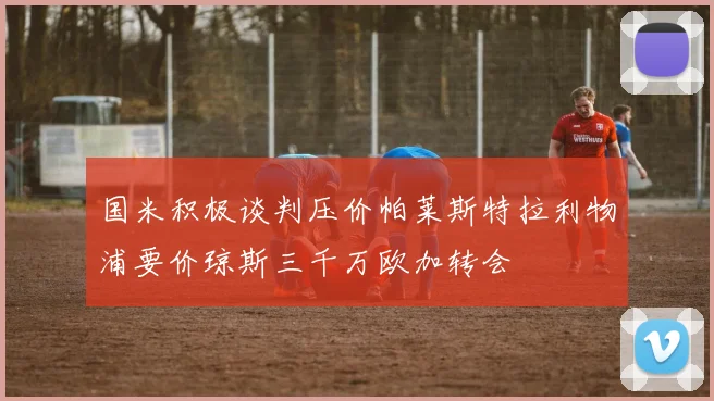 国米积极谈判压价帕莱斯特拉利物浦要价琼斯三千万欧加转会