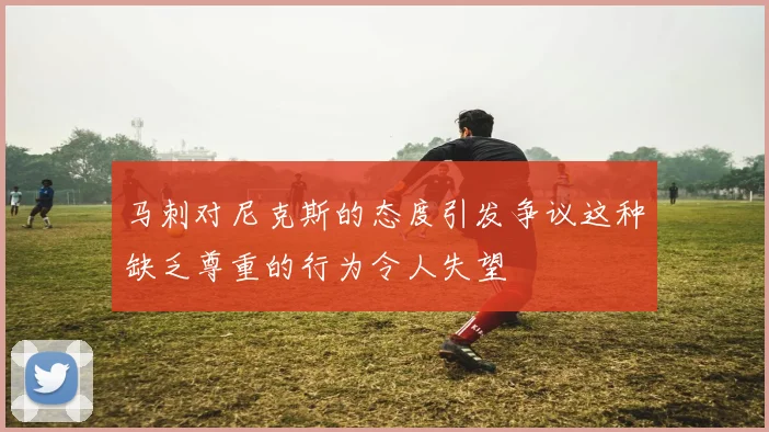 马刺对尼克斯的态度引发争议这种缺乏尊重的行为令人失望