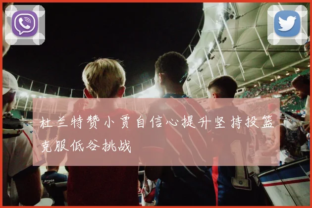 杜兰特赞小贾自信心提升坚持投篮克服低谷挑战