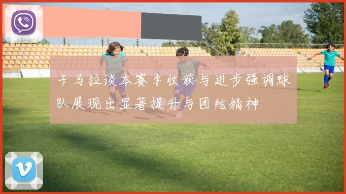 卡马拉谈本赛季收获与进步强调球队展现出显著提升与团结精神