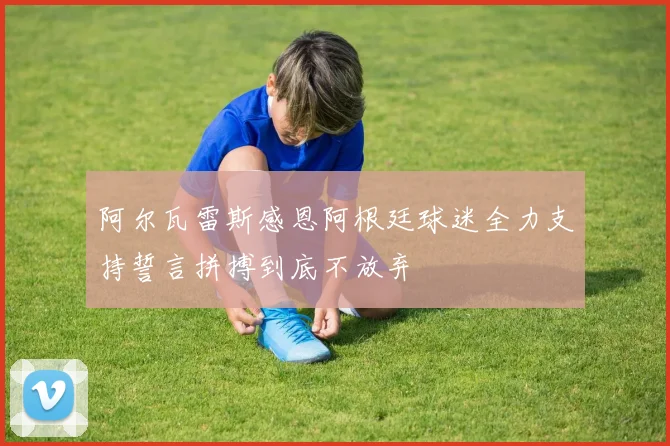 阿尔瓦雷斯感恩阿根廷球迷全力支持誓言拼搏到底不放弃