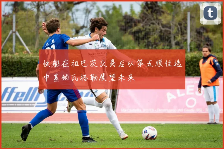 快船在祖巴茨交易后以第五顺位选中基顿瓦格勒展望未来