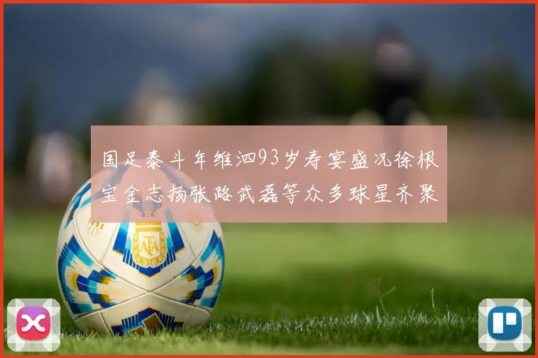 国足泰斗年维泗93岁寿宴盛况徐根宝金志扬张路武磊等众多球星齐聚祝贺
