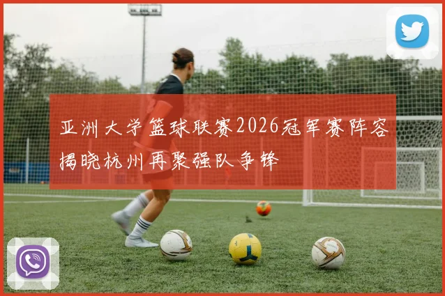 亚洲大学篮球联赛2026冠军赛阵容揭晓杭州再聚强队争锋
