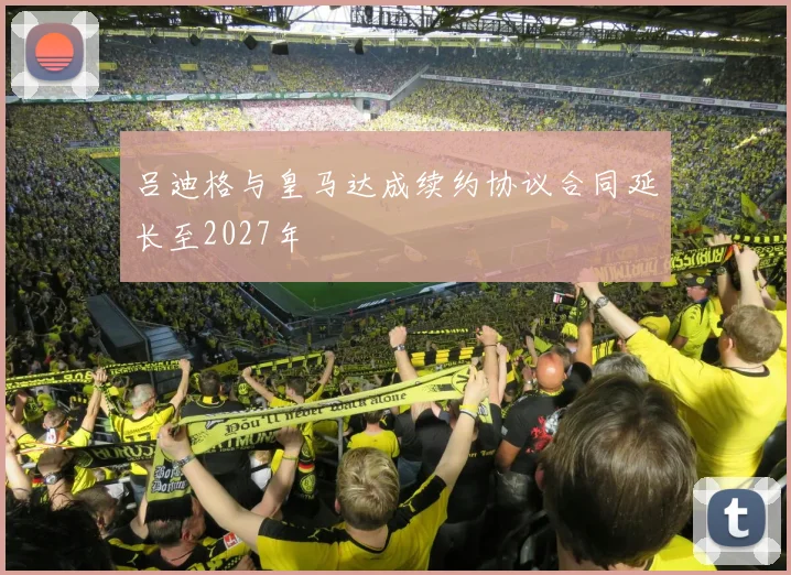 吕迪格与皇马达成续约协议合同延长至2027年